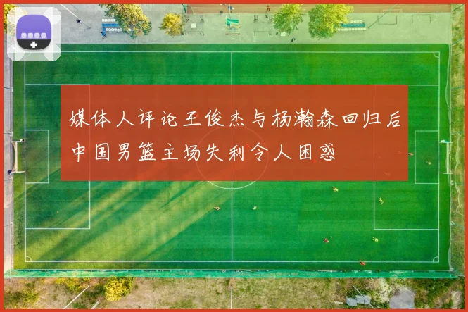媒体人评论王俊杰与杨瀚森回归后中国男篮主场失利令人困惑