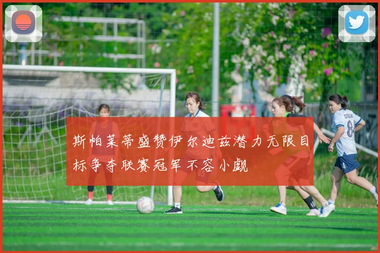 斯帕莱蒂盛赞伊尔迪兹潜力无限目标争夺联赛冠军不容小觑