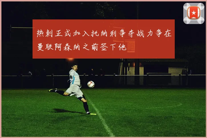 热刺正式加入托纳利争夺战力争在曼联阿森纳之前签下他